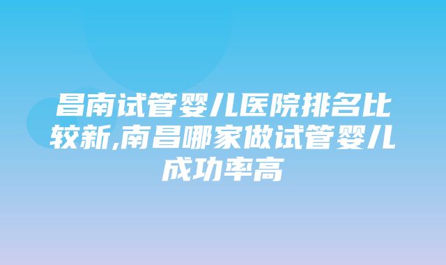 昌南试管婴儿医院排名比较新,南昌哪家做试管婴儿成功率高