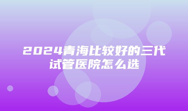 2024青海比较好的三代试管医院怎么选