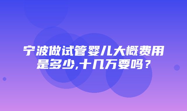 宁波做试管婴儿大概费用是多少,十几万要吗？