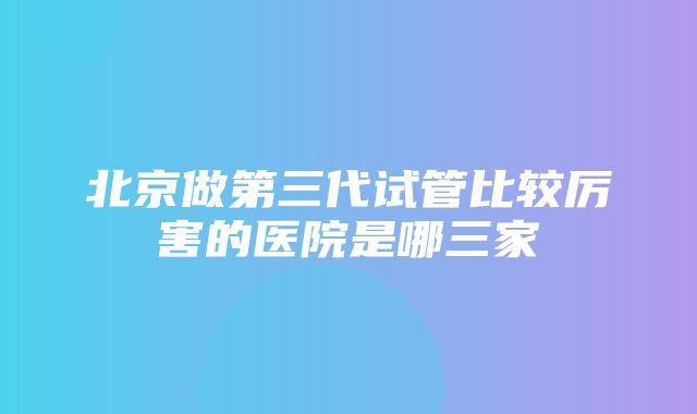 北京做第三代试管比较厉害的医院是哪三家