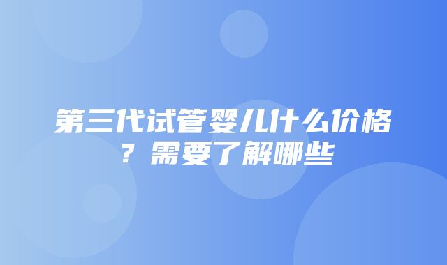 第三代试管婴儿什么价格？需要了解哪些