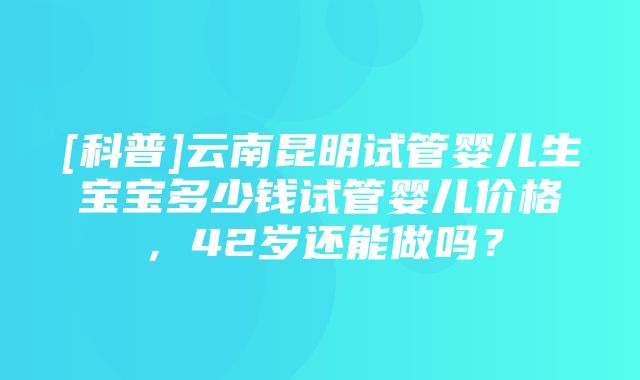 [科普]云南昆明试管婴儿生宝宝多少钱试管婴儿价格，42岁还能做吗？