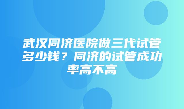 武汉同济医院做三代试管多少钱？同济的试管成功率高不高