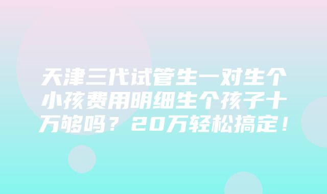 天津三代试管生一对生个小孩费用明细生个孩子十万够吗？20万轻松搞定！