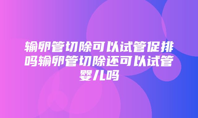 输卵管切除可以试管促排吗输卵管切除还可以试管婴儿吗