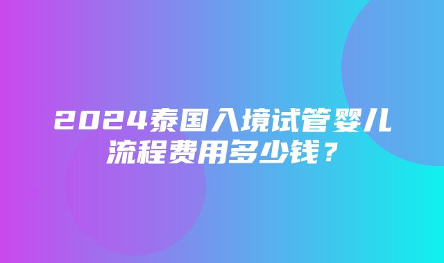 2024泰国入境试管婴儿流程费用多少钱？