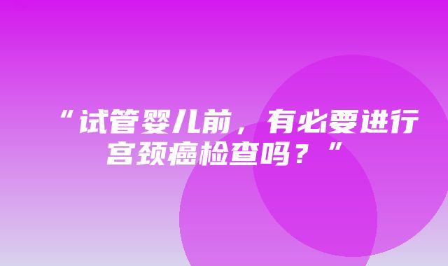 “试管婴儿前，有必要进行宫颈癌检查吗？”