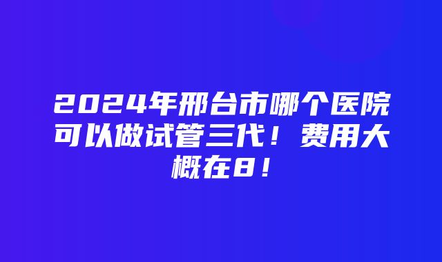 2024年邢台市哪个医院可以做试管三代！费用大概在8！