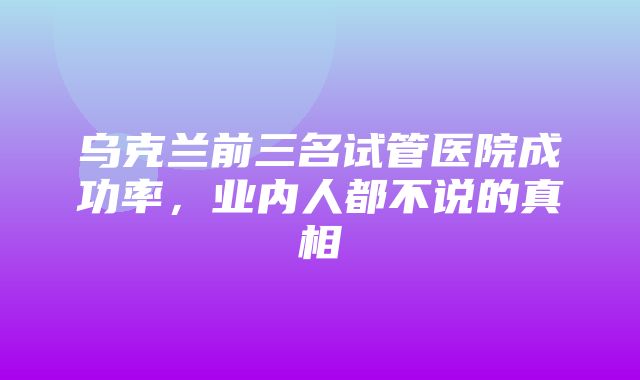 乌克兰前三名试管医院成功率，业内人都不说的真相