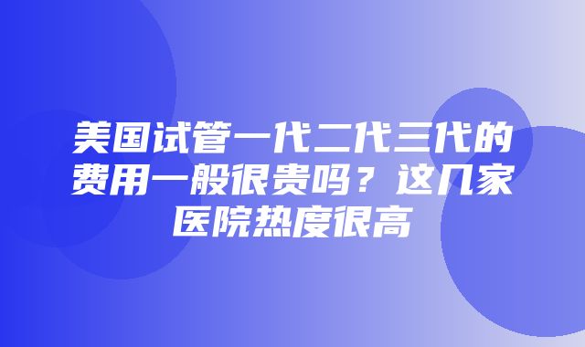 美国试管一代二代三代的费用一般很贵吗？这几家医院热度很高