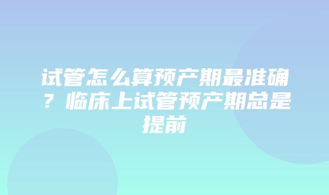 试管怎么算预产期最准确？临床上试管预产期总是提前