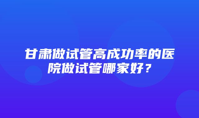 甘肃做试管高成功率的医院做试管哪家好？