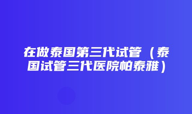 在做泰国第三代试管（泰国试管三代医院帕泰雅）