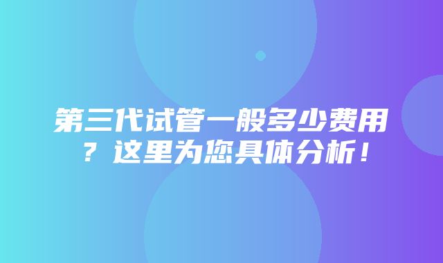 第三代试管一般多少费用？这里为您具体分析！