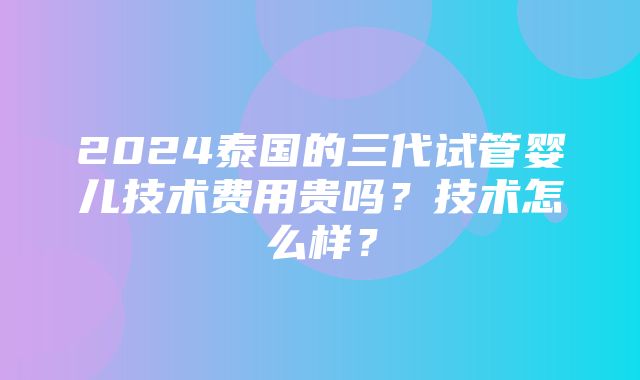 2024泰国的三代试管婴儿技术费用贵吗？技术怎么样？