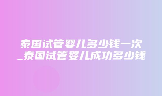 泰国试管婴儿多少钱一次_泰国试管婴儿成功多少钱