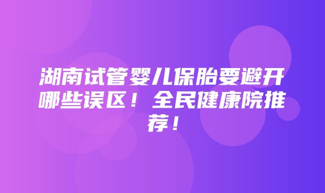 湖南试管婴儿保胎要避开哪些误区！全民健康院推荐！