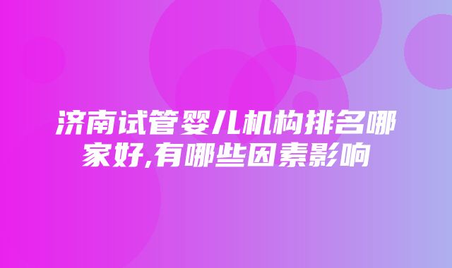 济南试管婴儿机构排名哪家好,有哪些因素影响