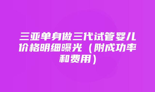 三亚单身做三代试管婴儿价格明细曝光（附成功率和费用）