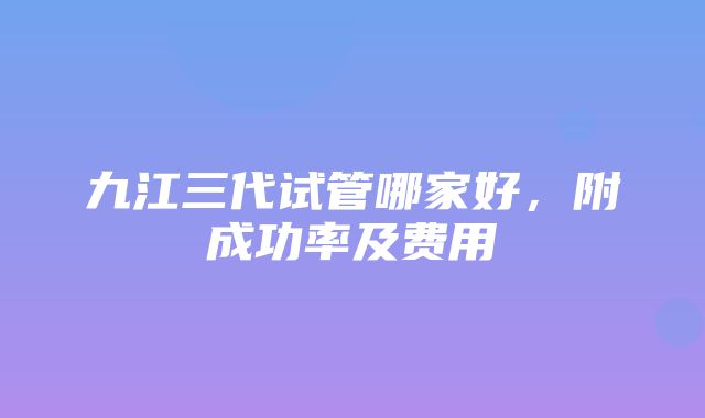 九江三代试管哪家好，附成功率及费用