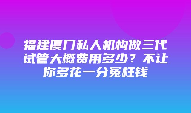 福建厦门私人机构做三代试管大概费用多少？不让你多花一分冤枉钱