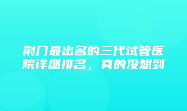 荆门最出名的三代试管医院详细排名，真的没想到