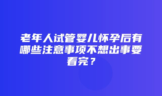 老年人试管婴儿怀孕后有哪些注意事项不想出事要看完？