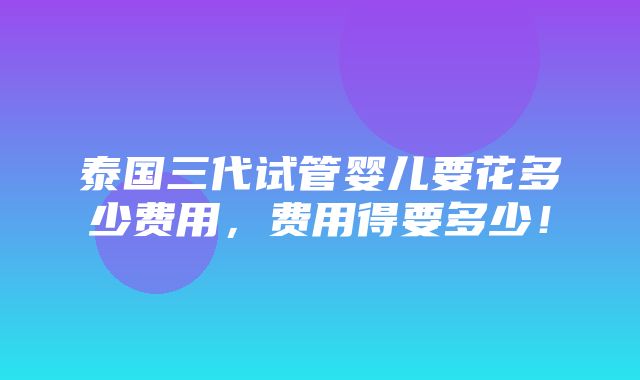 泰国三代试管婴儿要花多少费用，费用得要多少！