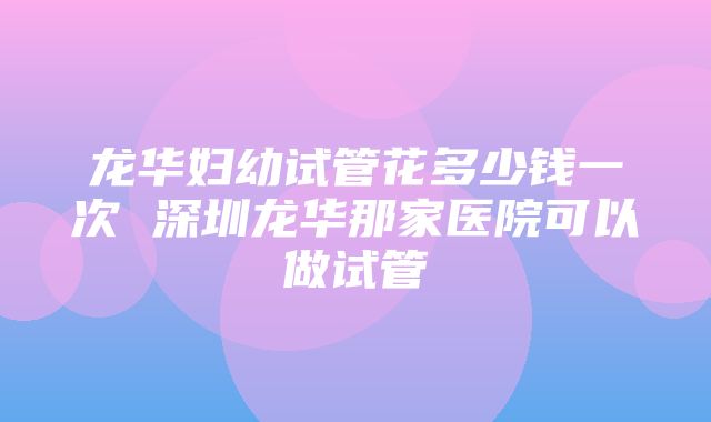 龙华妇幼试管花多少钱一次 深圳龙华那家医院可以做试管