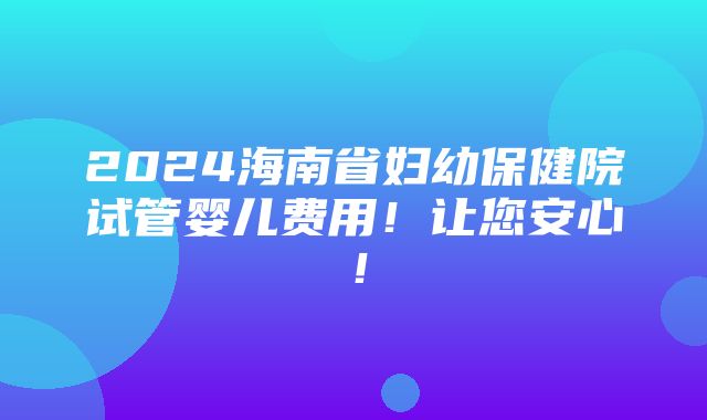 2024海南省妇幼保健院试管婴儿费用！让您安心！