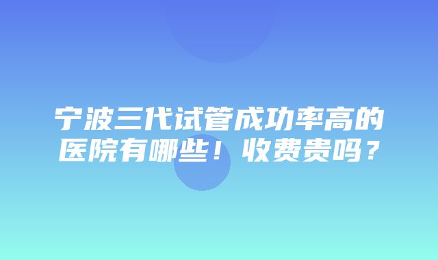 宁波三代试管成功率高的医院有哪些！收费贵吗？