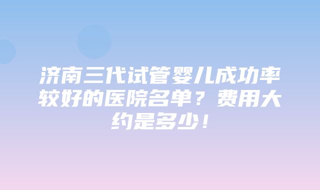 济南三代试管婴儿成功率较好的医院名单？费用大约是多少！