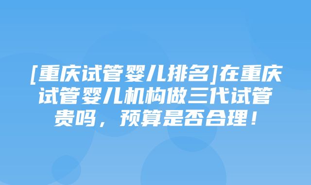 [重庆试管婴儿排名]在重庆试管婴儿机构做三代试管贵吗，预算是否合理！