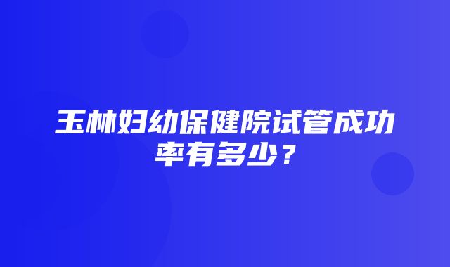 玉林妇幼保健院试管成功率有多少？