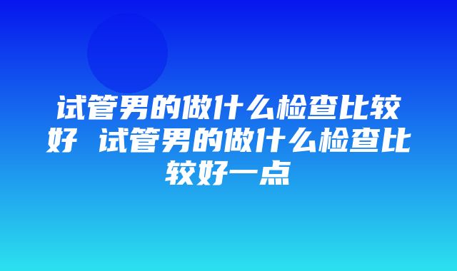 试管男的做什么检查比较好 试管男的做什么检查比较好一点