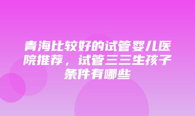 青海比较好的试管婴儿医院推荐，试管三三生孩子条件有哪些