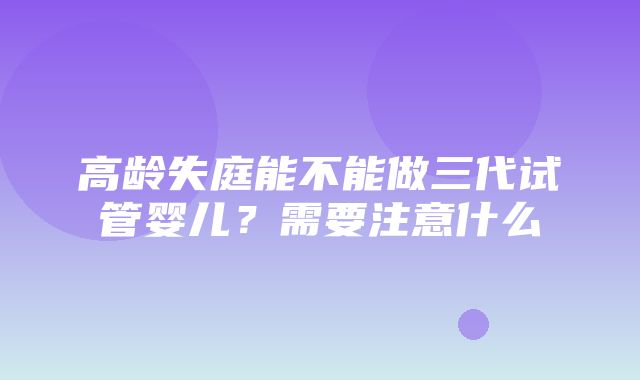 高龄失庭能不能做三代试管婴儿？需要注意什么