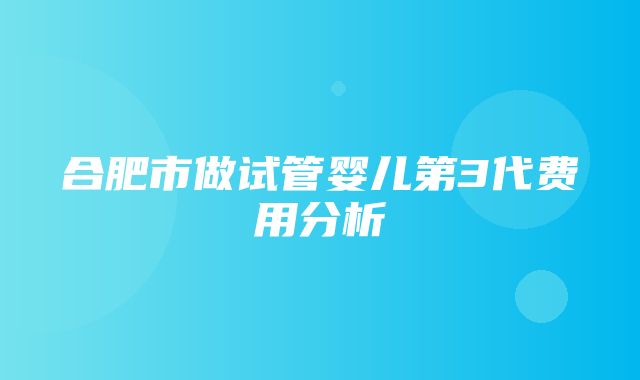 合肥市做试管婴儿第3代费用分析