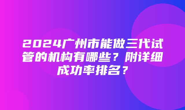 2024广州市能做三代试管的机构有哪些？附详细成功率排名？