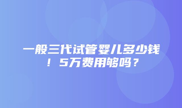 一般三代试管婴儿多少钱！5万费用够吗？