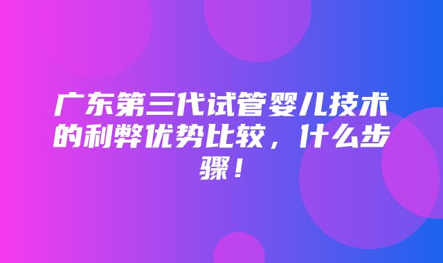 广东第三代试管婴儿技术的利弊优势比较，什么步骤！