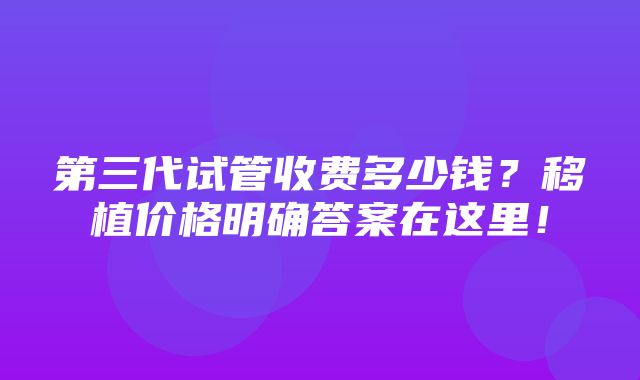 第三代试管收费多少钱？移植价格明确答案在这里！