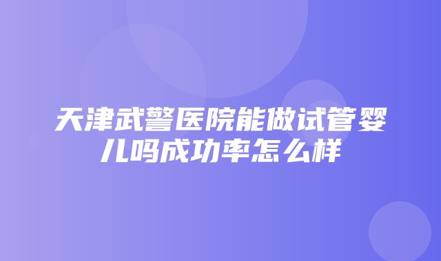 天津武警医院能做试管婴儿吗成功率怎么样