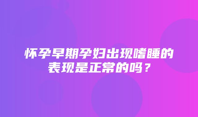 怀孕早期孕妇出现嗜睡的表现是正常的吗？