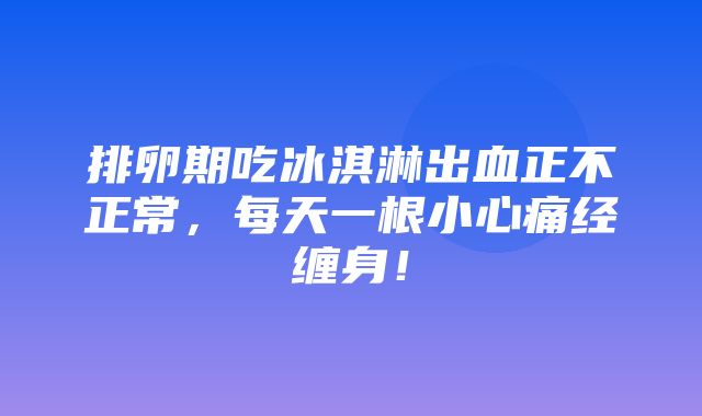 排卵期吃冰淇淋出血正不正常，每天一根小心痛经缠身！