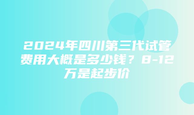 2024年四川第三代试管费用大概是多少钱？8-12万是起步价