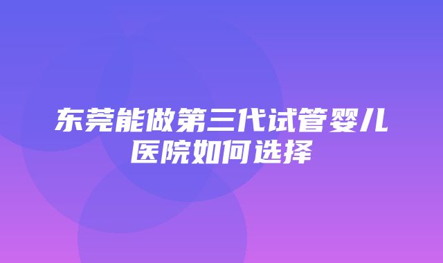 东莞能做第三代试管婴儿医院如何选择