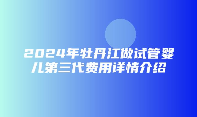 2024年牡丹江做试管婴儿第三代费用详情介绍