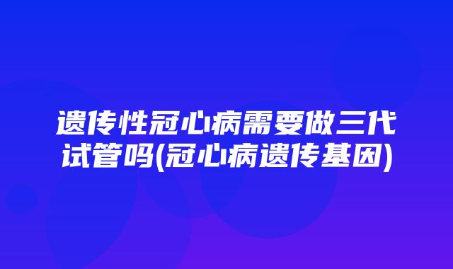 遗传性冠心病需要做三代试管吗(冠心病遗传基因)