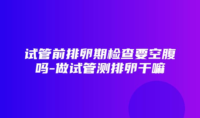 试管前排卵期检查要空腹吗-做试管测排卵干嘛